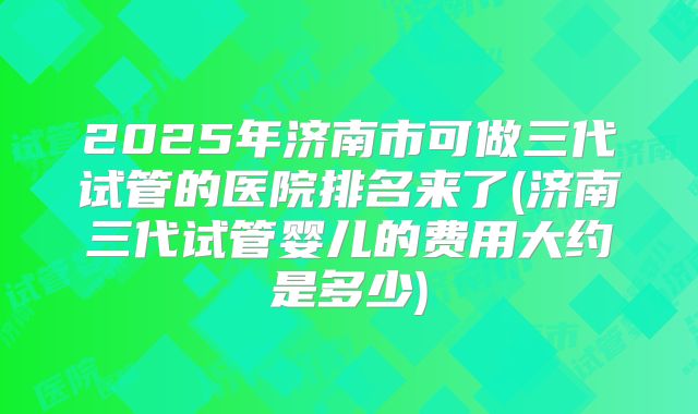 2025年济南市可做三代试管的医院排名来了(济南三代试管婴儿的费用大约是多少)