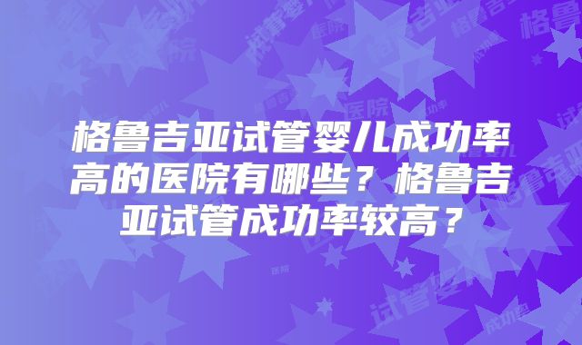 格鲁吉亚试管婴儿成功率高的医院有哪些？格鲁吉亚试管成功率较高？