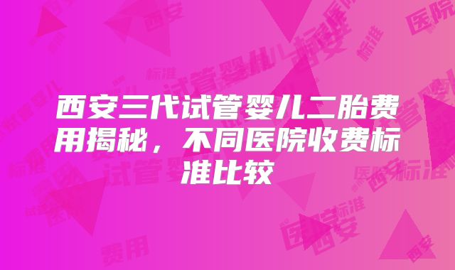 西安三代试管婴儿二胎费用揭秘,不同医院收费标准比较