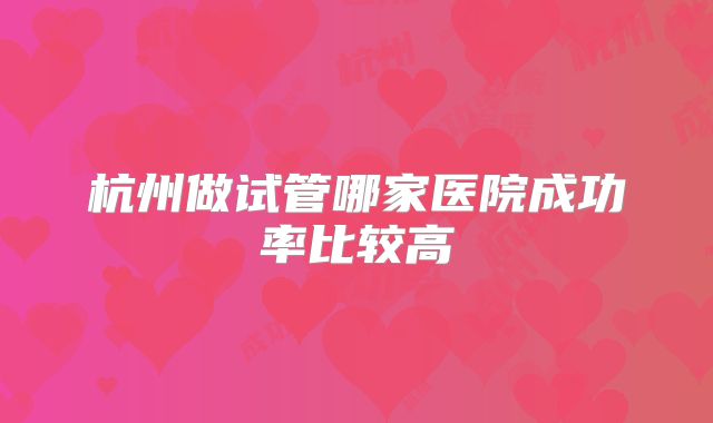 杭州做试管哪家医院成功率比较高