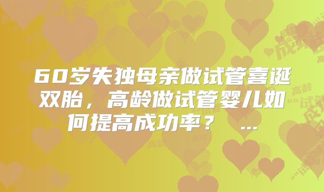 60岁失独母亲做试管喜诞双胎，高龄做试管婴儿如何提高成功率？ ...