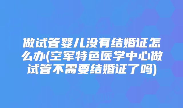做试管婴儿没有结婚证怎么办(空军特色医学中心做试管不需要结婚证了吗)