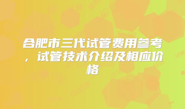 合肥市三代试管费用参考,试管技术介绍及相应价格