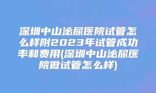 深圳中山泌尿医院试管怎么样附2023年试管成功率和费用(深圳中山泌尿医院做试管怎么样)