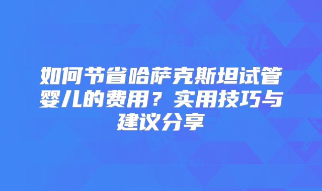 如何节省哈萨克斯坦试管婴儿的费用？实用技巧与建议分享