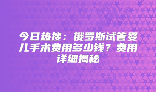 今日热搜：俄罗斯试管婴儿手术费用多少钱？费用详细揭秘