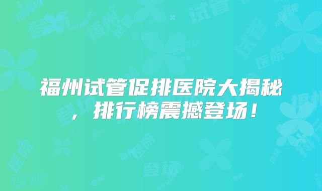 福州试管促排医院大揭秘,排行榜震撼登场!