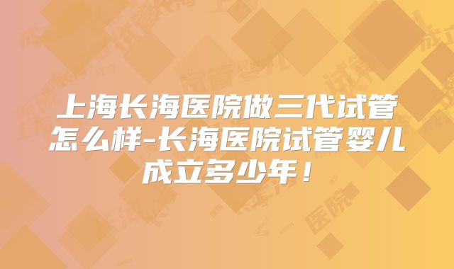 上海长海医院做三代试管怎么样-长海医院试管婴儿成立多少年！
