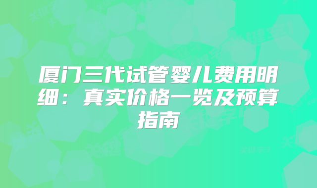 厦门三代试管婴儿费用明细:真实价格一览及预算指南