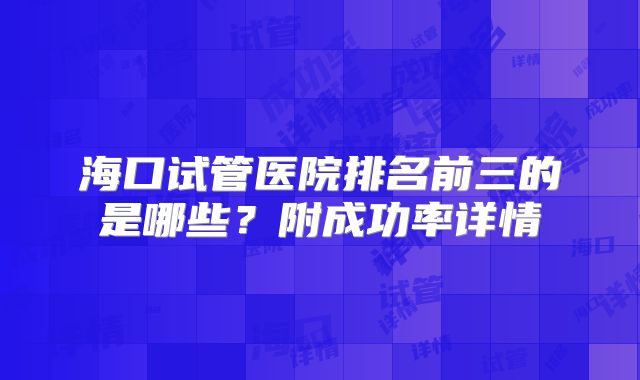 海口试管医院排名前三的是哪些？附成功率详情