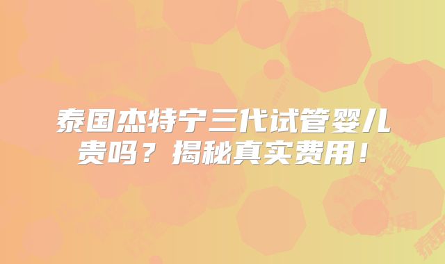 泰国杰特宁三代试管婴儿贵吗？揭秘真实费用！