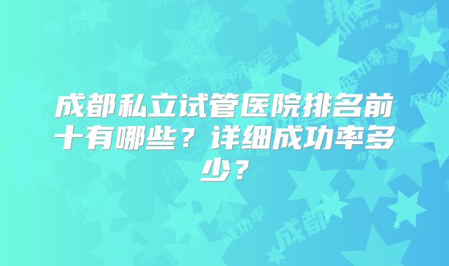 成都私立试管医院排名前十有哪些？详细成功率多少？