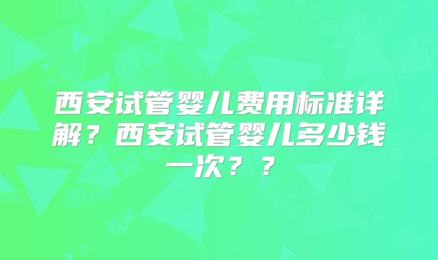 西安试管婴儿费用标准详解？西安试管婴儿多少钱一次？？