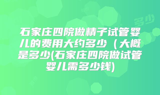 石家庄四院做精子试管婴儿的费用大约多少(大概是多少(石家庄四院做试管婴儿需多少钱)