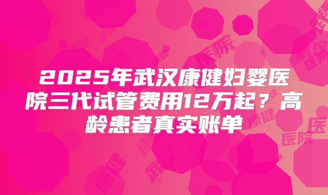 2025年武汉康健妇婴医院三代试管费用12万起？高龄患者真实账单