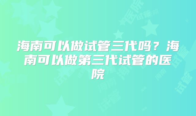 海南可以做试管三代吗?海南可以做第三代试管的医院