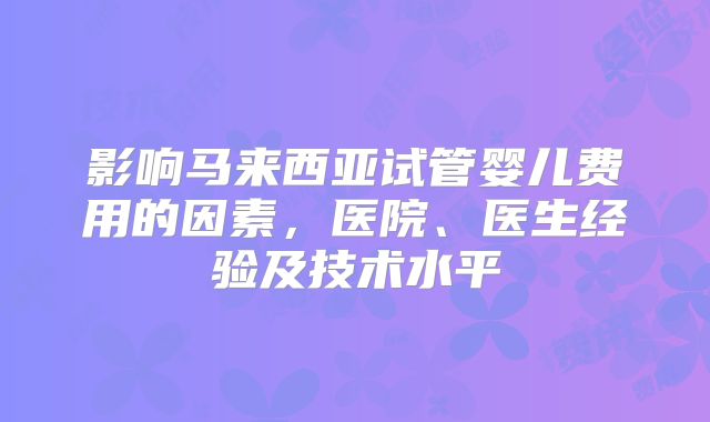影响马来西亚试管婴儿费用的因素，医院、医生经验及技术水平