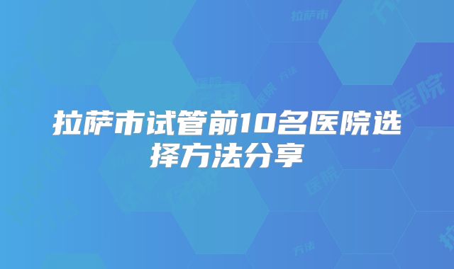 拉萨市试管前10名医院选择方法分享