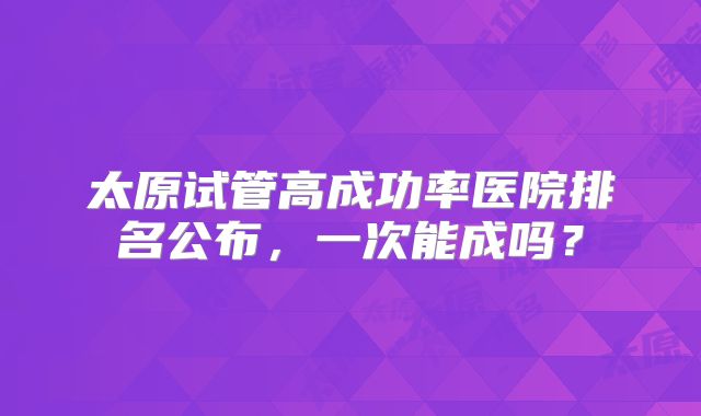 太原试管高成功率医院排名公布，一次能成吗？