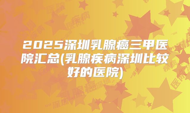 2025深圳乳腺癌三甲医院汇总(乳腺疾病深圳比较好的医院)