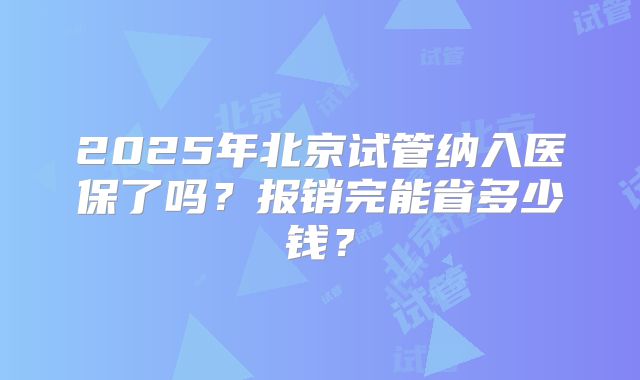 2025年北京试管纳入医保了吗?报销完能省多少钱?