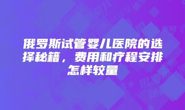 俄罗斯试管婴儿医院的选择秘籍,费用和疗程安排怎样较量