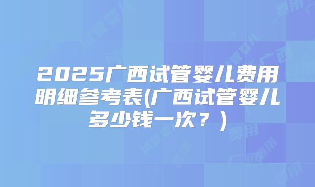2025广西试管婴儿费用明细参考表(广西试管婴儿多少钱一次?)