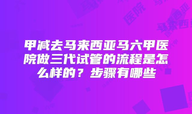 甲减去马来西亚马六甲医院做三代试管的流程是怎么样的？步骤有哪些