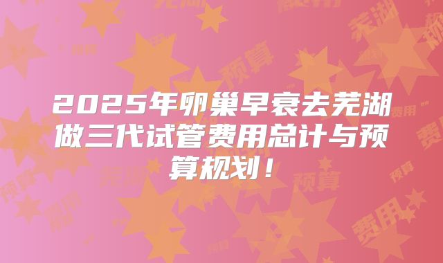 2025年卵巢早衰去芜湖做三代试管费用总计与预算规划!