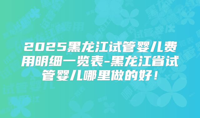 2025黑龙江试管婴儿费用明细一览表-黑龙江省试管婴儿哪里做的好!