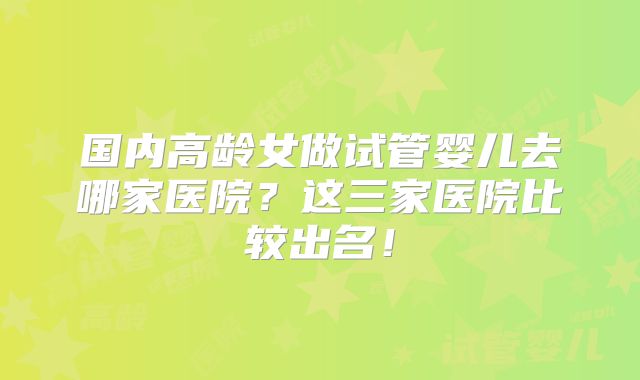 国内高龄女做试管婴儿去哪家医院？这三家医院比较出名！