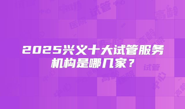 2025兴义十大试管服务机构是哪几家？