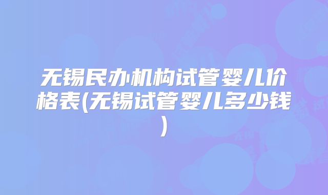 无锡民办机构试管婴儿价格表(无锡试管婴儿多少钱)