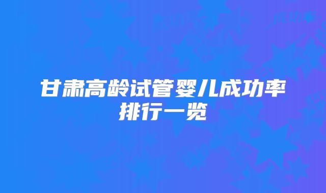 甘肃高龄试管婴儿成功率排行一览