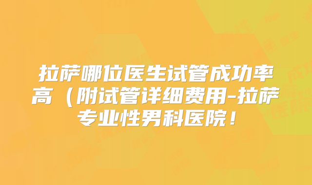 拉萨哪位医生试管成功率高（附试管详细费用-拉萨专业性男科医院！