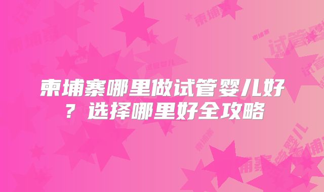 柬埔寨哪里做试管婴儿好？选择哪里好全攻略