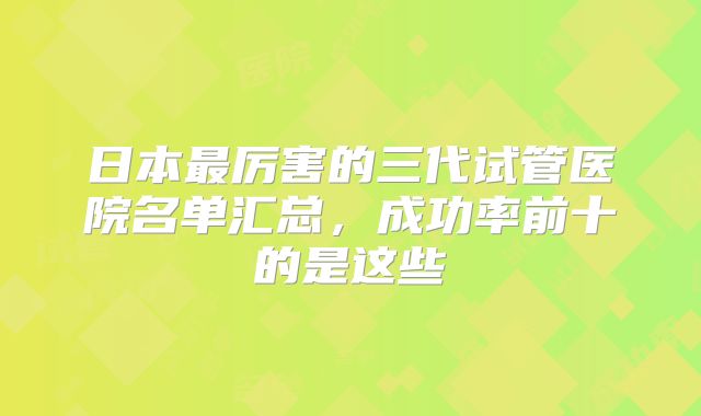日本最厉害的三代试管医院名单汇总，成功率前十的是这些