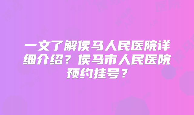 一文了解侯马人民医院详细介绍？侯马市人民医院预约挂号？