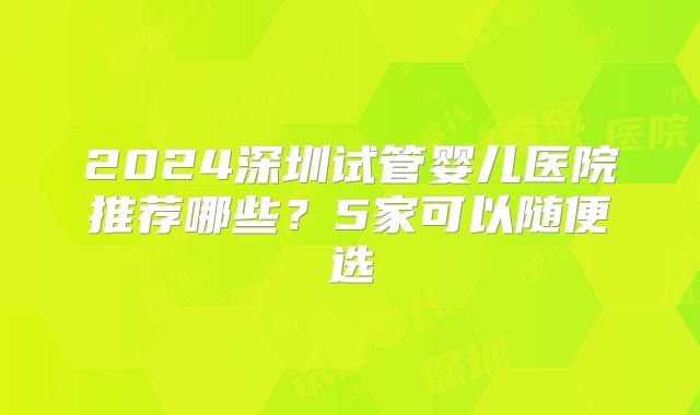 2024深圳试管婴儿医院推荐哪些？5家可以随便选