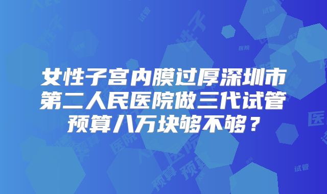 女性子宫内膜过厚深圳市第二人民医院做三代试管预算八万块够不够?