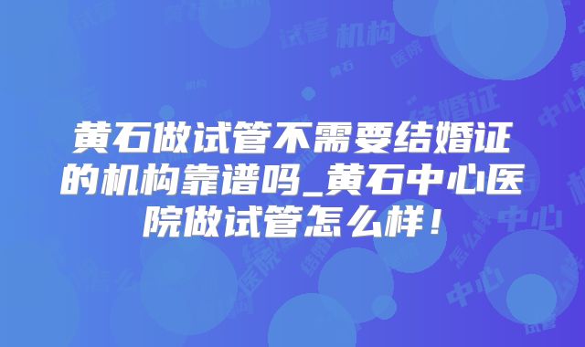 黄石做试管不需要结婚证的机构靠谱吗_黄石中心医院做试管怎么样！