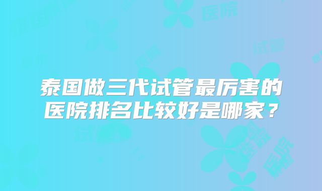 泰国做三代试管最厉害的医院排名比较好是哪家？