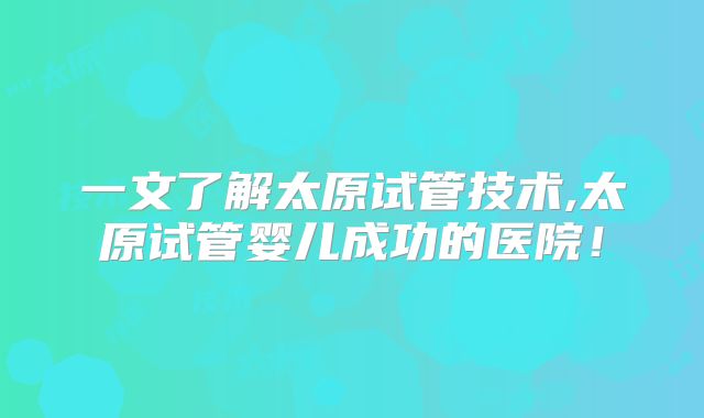 一文了解太原试管技术,太原试管婴儿成功的医院!