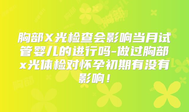 胸部X光检查会影响当月试管婴儿的进行吗-做过胸部x光体检对怀孕初期有没有影响!