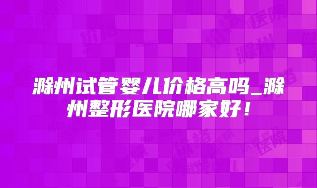 滁州试管婴儿价格高吗_滁州整形医院哪家好！