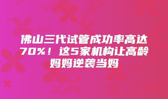 佛山三代试管成功率高达70%！这5家机构让高龄妈妈逆袭当妈