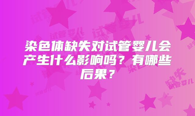 染色体缺失对试管婴儿会产生什么影响吗?有哪些后果?