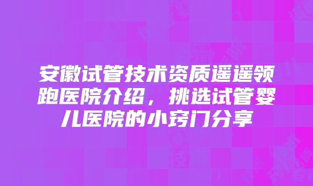 安徽试管技术资质遥遥领跑医院介绍,挑选试管婴儿医院的小窍门分享