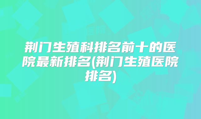 荆门生殖科排名前十的医院最新排名(荆门生殖医院排名)