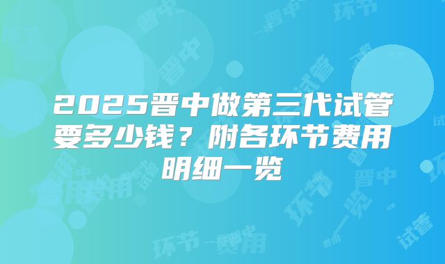 2025晋中做第三代试管要多少钱？附各环节费用明细一览